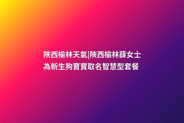 陜西榆林天氣|陜西榆林薛女士為新生狗寶寶取名智慧型套餐-第1張-公司起名-玄機派